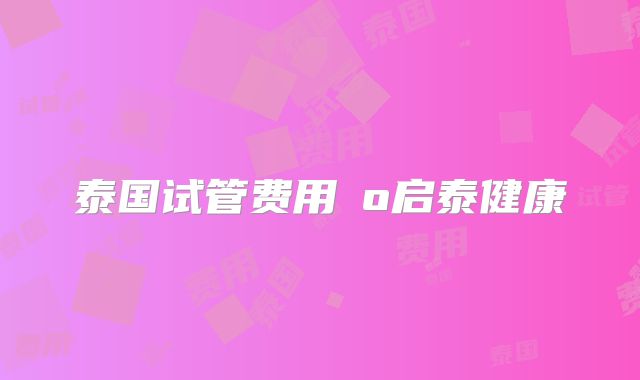 泰国试管费用問o启泰健康