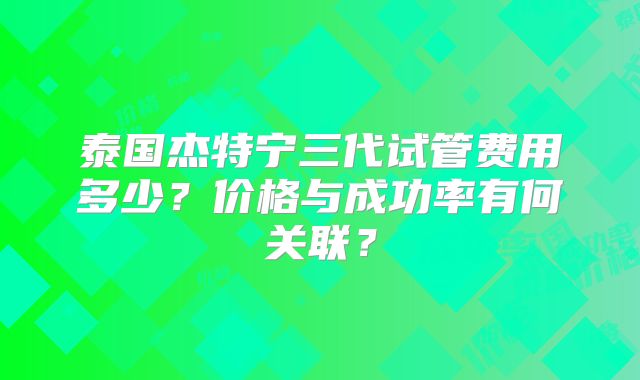 泰国杰特宁三代试管费用多少？价格与成功率有何关联？