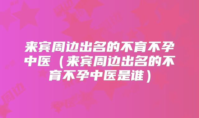 来宾周边出名的不育不孕中医(来宾周边出名的不育不孕中医是谁)