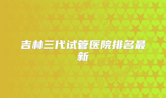 吉林三代试管医院排名最新