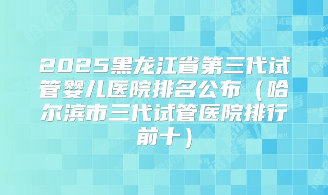 2025黑龙江省第三代试管婴儿医院排名公布（哈尔滨市三代试管医院排行前十）