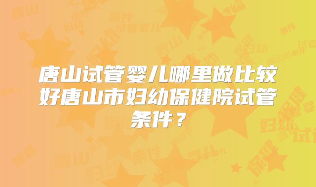 唐山试管婴儿哪里做比较好唐山市妇幼保健院试管条件？
