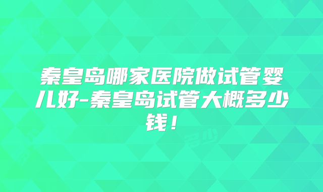 秦皇岛哪家医院做试管婴儿好-秦皇岛试管大概多少钱!