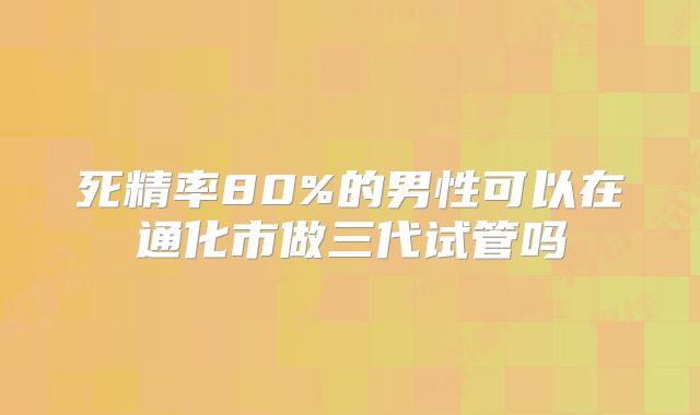 死精率80%的男性可以在通化市做三代试管吗