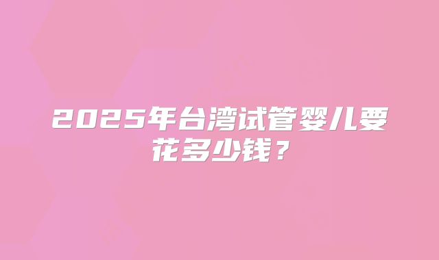 2025年台湾试管婴儿要花多少钱？
