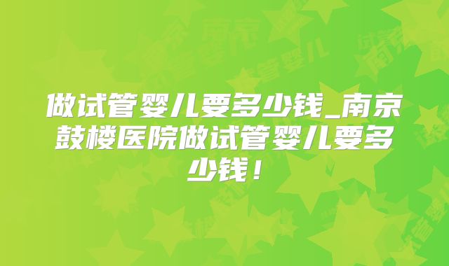 做试管婴儿要多少钱_南京鼓楼医院做试管婴儿要多少钱！