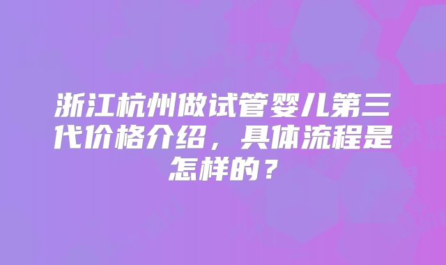 浙江杭州做试管婴儿第三代价格介绍，具体流程是怎样的？