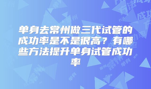 单身去常州做三代试管的成功率是不是很高？有哪些方法提升单身试管成功率