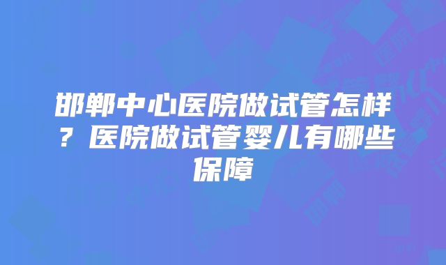 邯郸中心医院做试管怎样?医院做试管婴儿有哪些保障