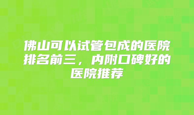 佛山可以试管包成的医院排名前三，内附口碑好的医院推荐