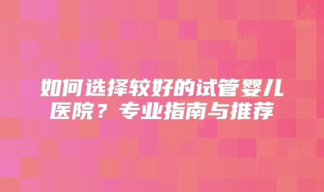 如何选择较好的试管婴儿医院？专业指南与推荐