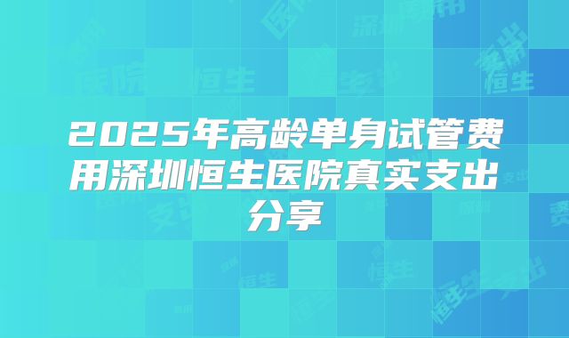 2025年高龄单身试管费用深圳恒生医院真实支出分享
