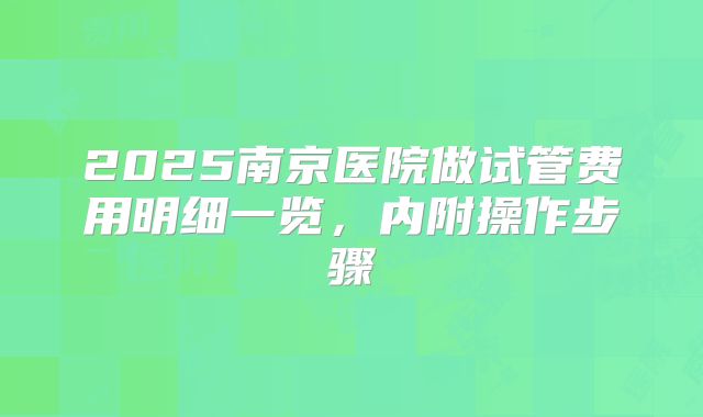 2025南京医院做试管费用明细一览，内附操作步骤