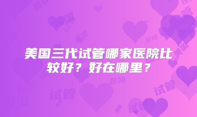 美国三代试管哪家医院比较好?好在哪里?