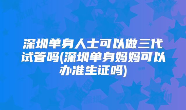 深圳单身人士可以做三代试管吗(深圳单身妈妈可以办准生证吗)