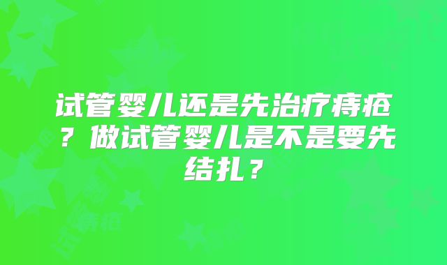 试管婴儿还是先治疗痔疮？做试管婴儿是不是要先结扎？