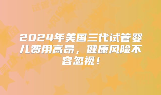 2024年美国三代试管婴儿费用高昂，健康风险不容忽视！