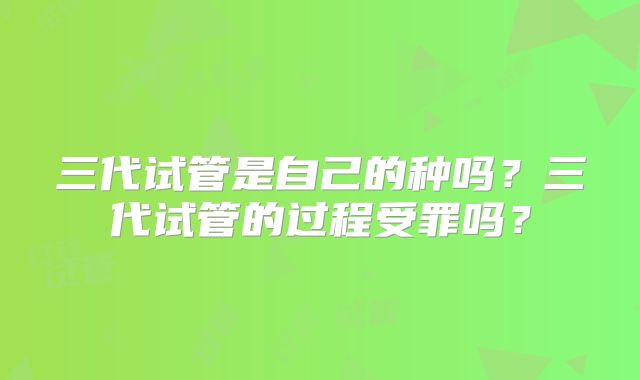 三代试管是自己的种吗？三代试管的过程受罪吗？