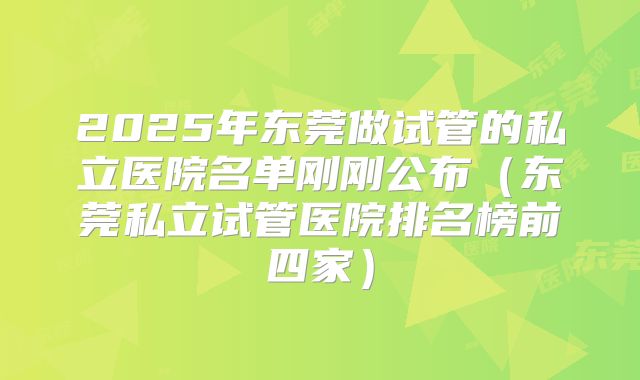 2025年东莞做试管的私立医院名单刚刚公布（东莞私立试管医院排名榜前四家）