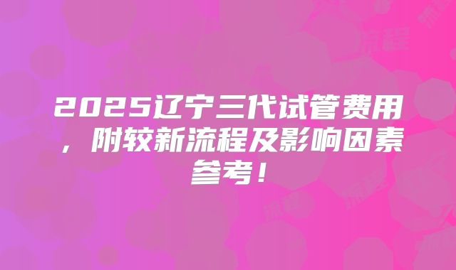 2025辽宁三代试管费用,附较新流程及影响因素参考!
