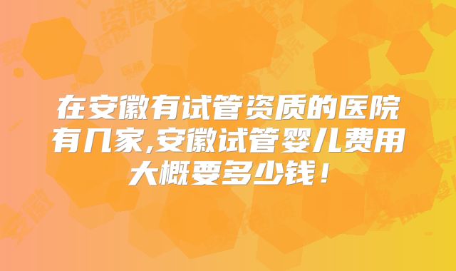 在安徽有试管资质的医院有几家,安徽试管婴儿费用大概要多少钱！