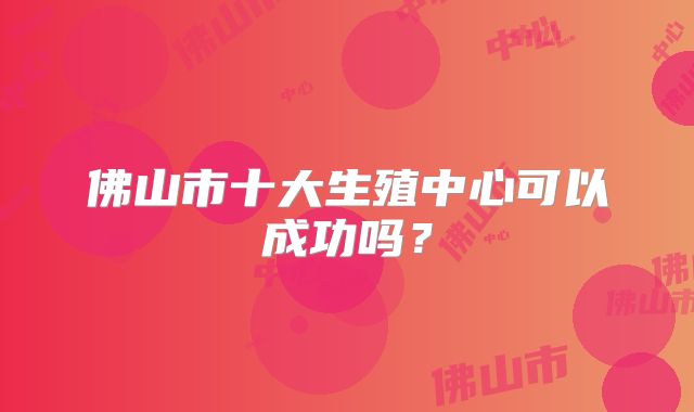 佛山市十大生殖中心可以成功吗？
