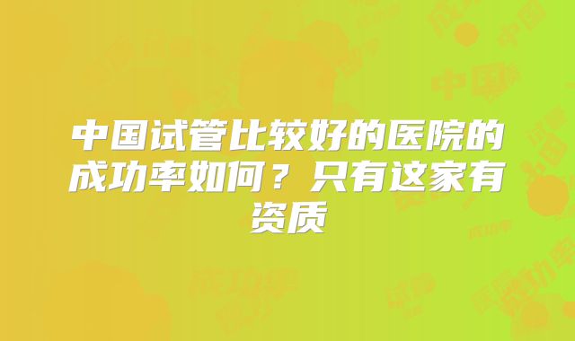 中国试管比较好的医院的成功率如何？只有这家有资质