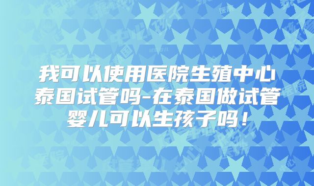 我可以使用医院生殖中心泰国试管吗-在泰国做试管婴儿可以生孩子吗！