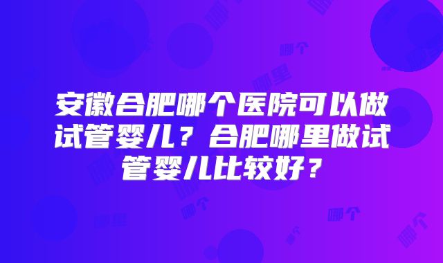 安徽合肥哪个医院可以做试管婴儿？合肥哪里做试管婴儿比较好？