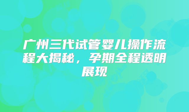 广州三代试管婴儿操作流程大揭秘，孕期全程透明展现