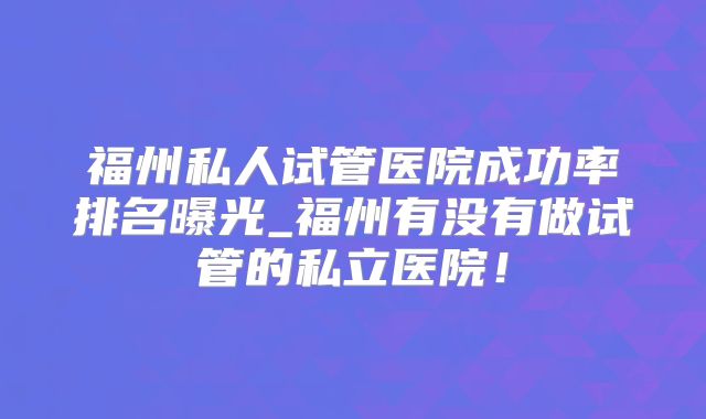 福州私人试管医院成功率排名曝光_福州有没有做试管的私立医院！