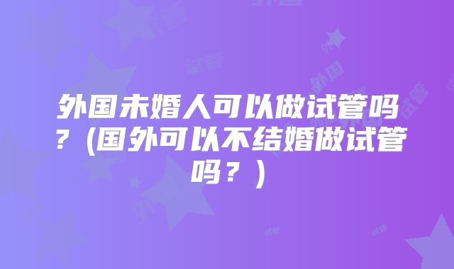外国未婚人可以做试管吗?(国外可以不结婚做试管吗?)