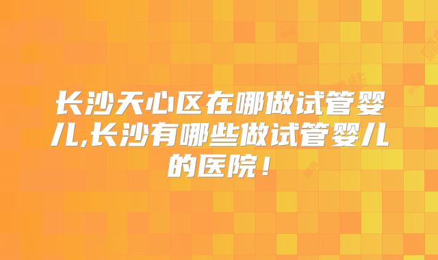 长沙天心区在哪做试管婴儿,长沙有哪些做试管婴儿的医院！
