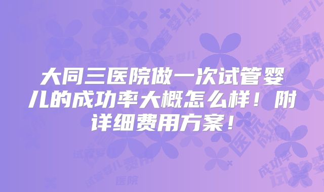 大同三医院做一次试管婴儿的成功率大概怎么样!附详细费用方案!