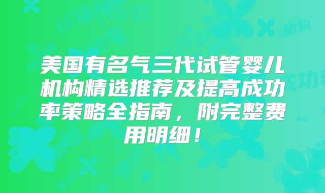 美国有名气三代试管婴儿机构精选推荐及提高成功率策略全指南,附完整费用明细!