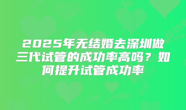 2025年无结婚去深圳做三代试管的成功率高吗?如何提升试管成功率