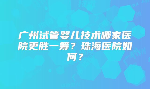 广州试管婴儿技术哪家医院更胜一筹？珠海医院如何？