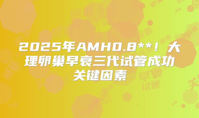 2025年AMH0.8**！大理卵巢早衰三代试管成功关键因素