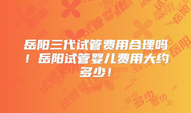 岳阳三代试管费用合理吗！岳阳试管婴儿费用大约多少！