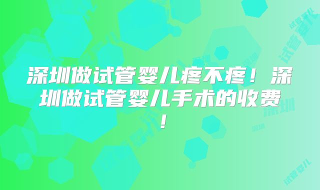 深圳做试管婴儿疼不疼！深圳做试管婴儿手术的收费！