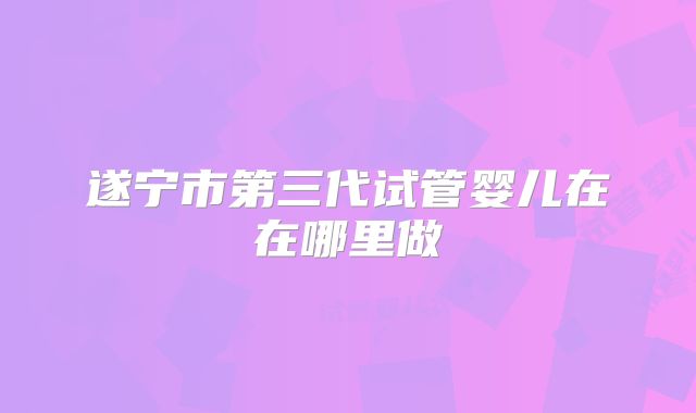 遂宁市第三代试管婴儿在在哪里做