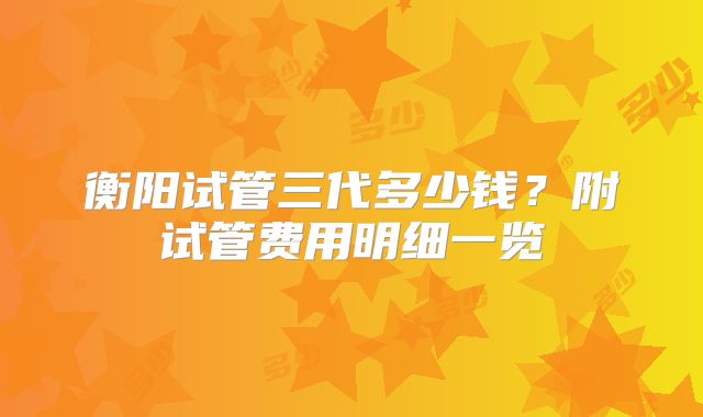 衡阳试管三代多少钱?附试管费用明细一览