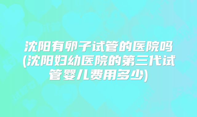 沈阳有卵子试管的医院吗(沈阳妇幼医院的第三代试管婴儿费用多少)
