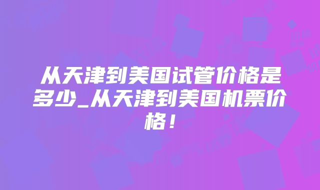从天津到美国试管价格是多少_从天津到美国机票价格!