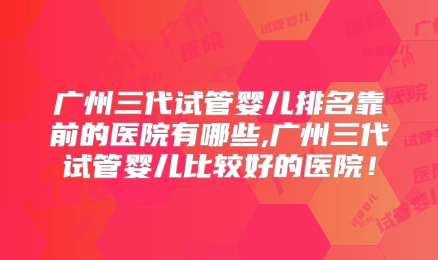 广州三代试管婴儿排名靠前的医院有哪些,广州三代试管婴儿比较好的医院！