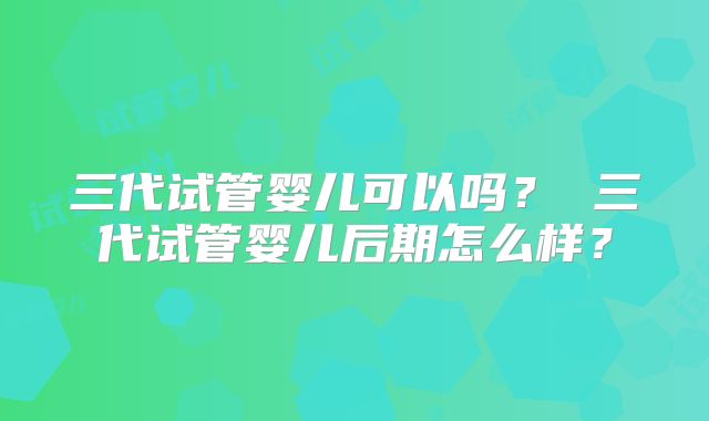 三代试管婴儿可以吗？ 三代试管婴儿后期怎么样？