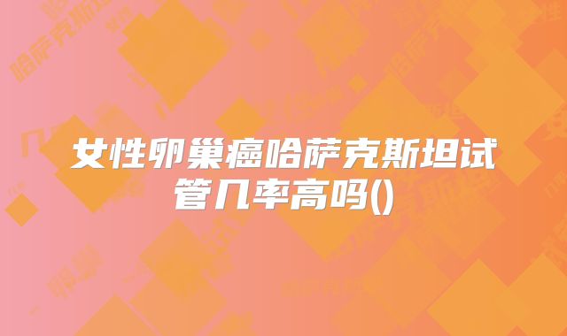 女性卵巢癌哈萨克斯坦试管几率高吗()