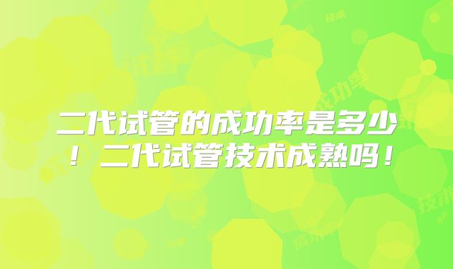 二代试管的成功率是多少！二代试管技术成熟吗！