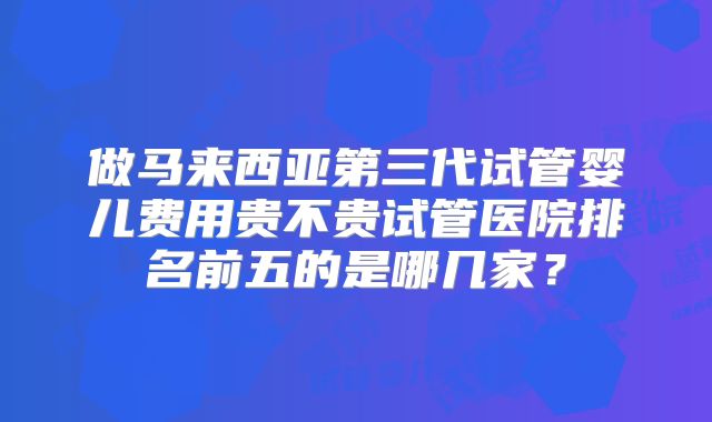 做马来西亚第三代试管婴儿费用贵不贵试管医院排名前五的是哪几家？