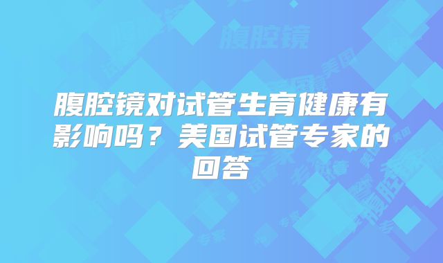 腹腔镜对试管生育健康有影响吗?美国试管专家的回答